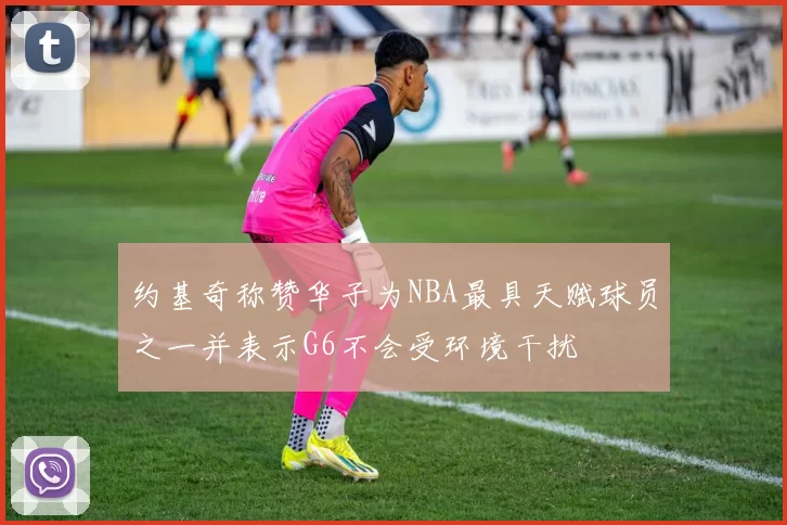 约基奇称赞华子为NBA最具天赋球员之一并表示G6不会受环境干扰
