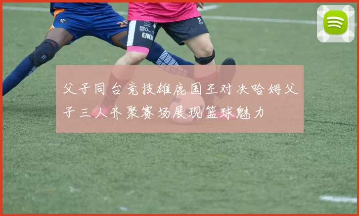父子同台竞技雄鹿国王对决哈姆父子三人齐聚赛场展现篮球魅力