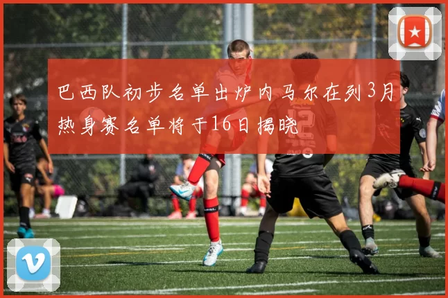 巴西队初步名单出炉内马尔在列3月热身赛名单将于16日揭晓