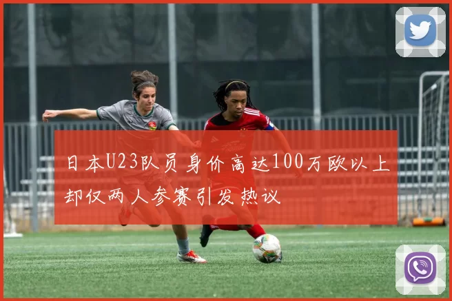 日本U23队员身价高达100万欧以上却仅两人参赛引发热议