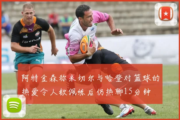 阿特金森称米切尔与哈登对篮球的热爱令人钦佩练后仍热聊15分钟