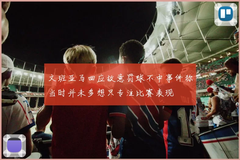 文班亚马回应故意罚球不中事件称当时并未多想只专注比赛表现