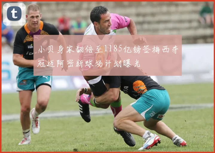 小贝身家翻倍至1185亿镑签梅西夺冠迈阿密新球场计划曝光