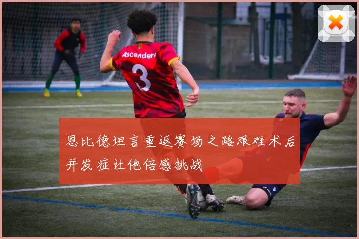 恩比德坦言重返赛场之路艰难术后并发症让他倍感挑战